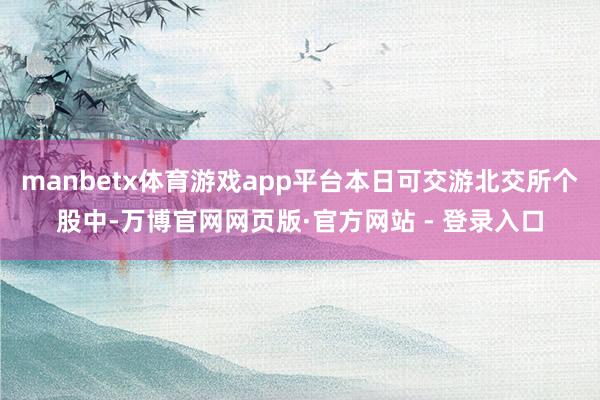 manbetx体育游戏app平台本日可交游北交所个股中-万博官网网页版·官方网站 - 登录入口