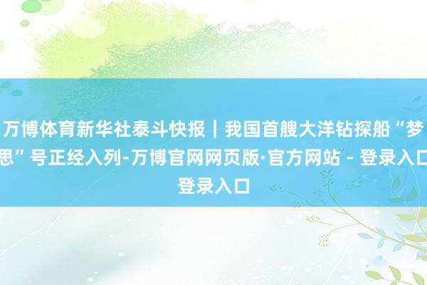 万博体育新华社泰斗快报|我国首艘大洋钻探船“梦思”号正经入列-万博官网网页版·官方网站 - 登录入口