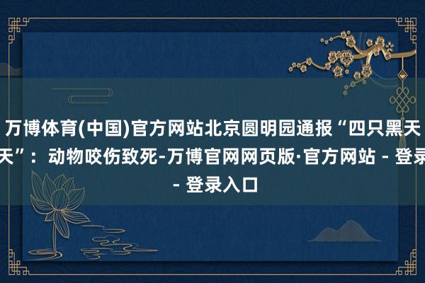 万博体育(中国)官方网站北京圆明园通报“四只黑天鹅升天”：动物咬伤致死-万博官网网页版·官方网站 - 登录入口