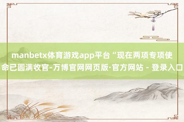 manbetx体育游戏app平台　　“现在两项专项使命已圆满收官-万博官网网页版·官方网站 - 登录入口