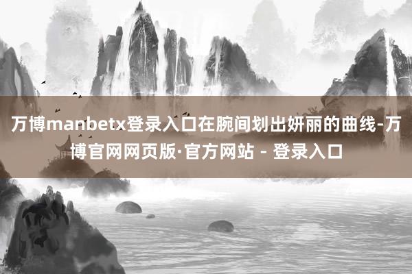 万博manbetx登录入口在腕间划出妍丽的曲线-万博官网网页版·官方网站 - 登录入口