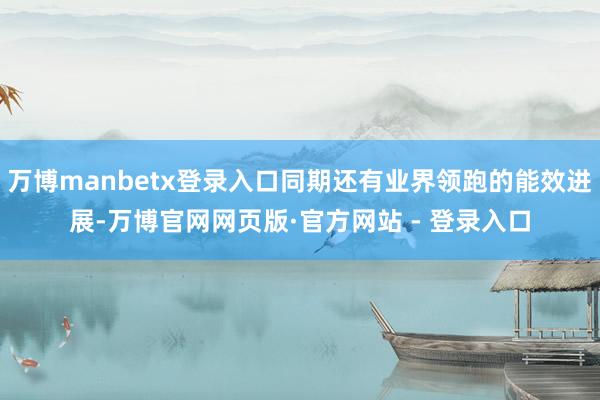 万博manbetx登录入口同期还有业界领跑的能效进展-万博官网网页版·官方网站 - 登录入口