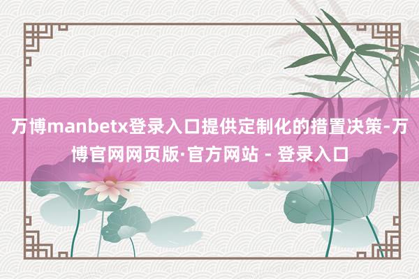 万博manbetx登录入口提供定制化的措置决策-万博官网网页版·官方网站 - 登录入口