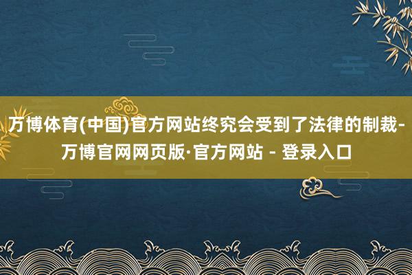 万博体育(中国)官方网站终究会受到了法律的制裁-万博官网网页版·官方网站 - 登录入口