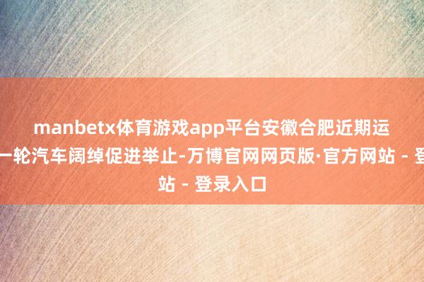 manbetx体育游戏app平台　　安徽合肥近期运行了新一轮汽车阔绰促进举止-万博官网网页版·官方网站 - 登录入口