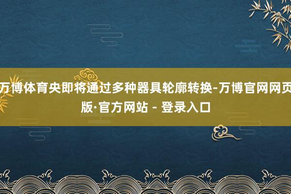 万博体育央即将通过多种器具轮廓转换-万博官网网页版·官方网站 - 登录入口