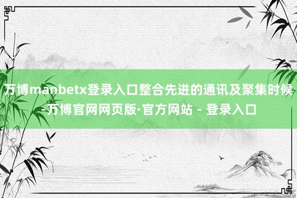 万博manbetx登录入口整合先进的通讯及聚集时候-万博官网网页版·官方网站 - 登录入口