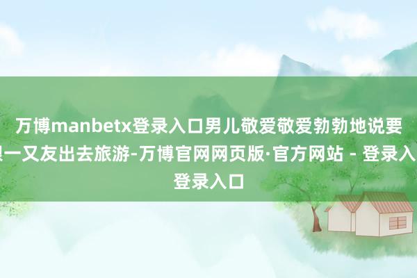 万博manbetx登录入口男儿敬爱敬爱勃勃地说要跟一又友出去旅游-万博官网网页版·官方网站 - 登录入口