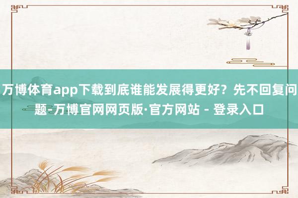 万博体育app下载到底谁能发展得更好？先不回复问题-万博官网网页版·官方网站 - 登录入口