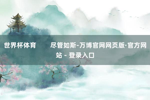 世界杯体育        尽管如斯-万博官网网页版·官方网站 - 登录入口