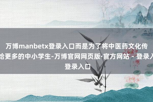 万博manbetx登录入口而是为了将中医药文化传递给更多的中小学生-万博官网网页版·官方网站 - 登录入口