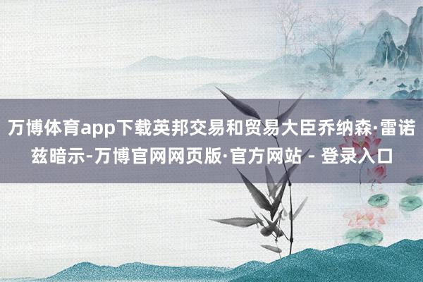 万博体育app下载英邦交易和贸易大臣乔纳森·雷诺兹暗示-万博官网网页版·官方网站 - 登录入口