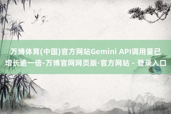 万博体育(中国)官方网站Gemini API调用量已增长逾一倍-万博官网网页版·官方网站 - 登录入口