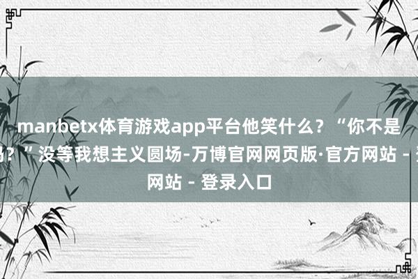 manbetx体育游戏app平台他笑什么？“你不是最明晰吗？”没等我想主义圆场-万博官网网页版·官方网站 - 登录入口
