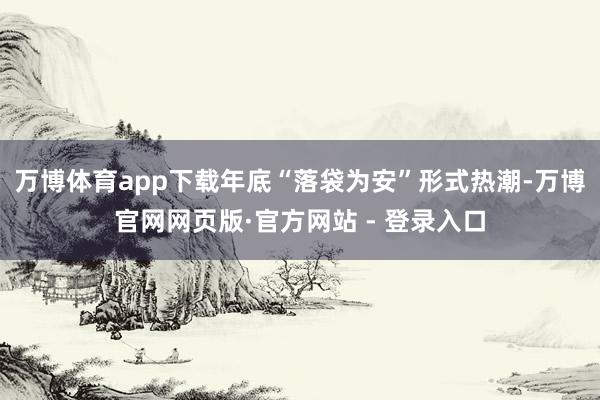 万博体育app下载　　年底“落袋为安”形式热潮-万博官网网页版·官方网站 - 登录入口