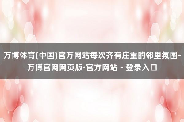 万博体育(中国)官方网站每次齐有庄重的邻里氛围-万博官网网页版·官方网站 - 登录入口