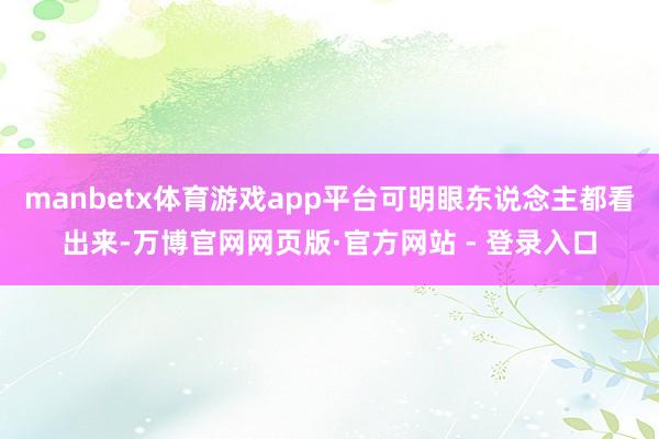 manbetx体育游戏app平台可明眼东说念主都看出来-万博官网网页版·官方网站 - 登录入口