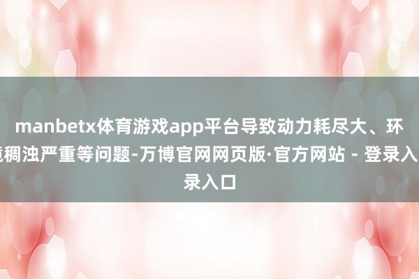 manbetx体育游戏app平台导致动力耗尽大、环境稠浊严重等问题-万博官网网页版·官方网站 - 登录入口