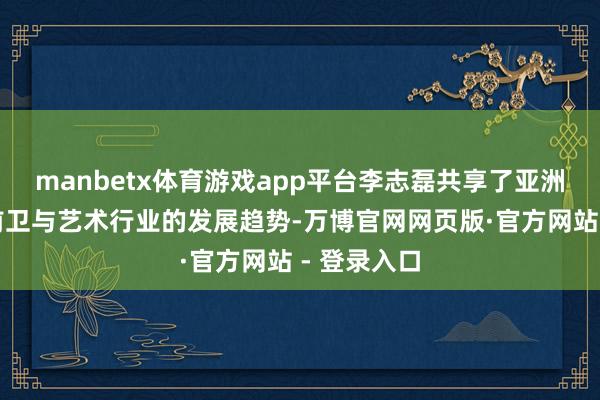 manbetx体育游戏app平台李志磊共享了亚洲乃至巨匠前卫与艺术行业的发展趋势-万博官网网页版·官方网站 - 登录入口