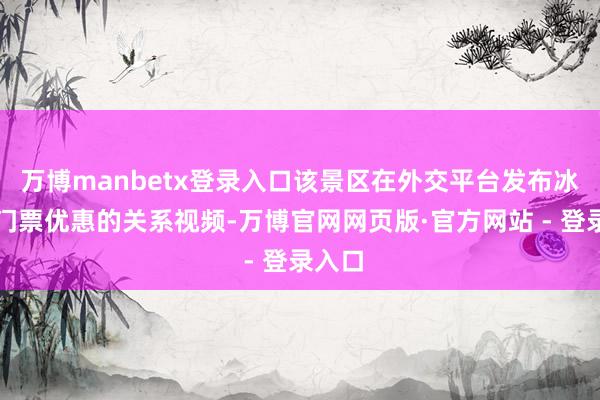 万博manbetx登录入口该景区在外交平台发布冰雪节门票优惠的关系视频-万博官网网页版·官方网站 - 登录入口