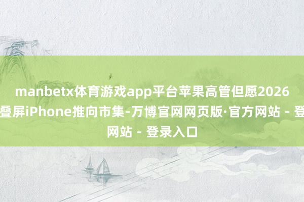 manbetx体育游戏app平台苹果高管但愿2026年将折叠屏iPhone推向市集-万博官网网页版·官方网站 - 登录入口