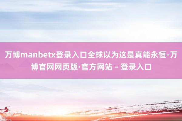 万博manbetx登录入口全球以为这是真能永恒-万博官网网页版·官方网站 - 登录入口