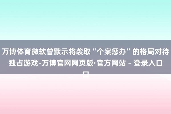 万博体育微软曾默示将袭取“个案惩办”的格局对待独占游戏-万博官网网页版·官方网站 - 登录入口