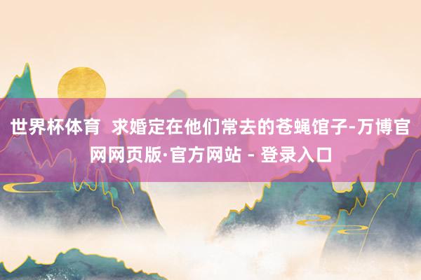 世界杯体育  求婚定在他们常去的苍蝇馆子-万博官网网页版·官方网站 - 登录入口