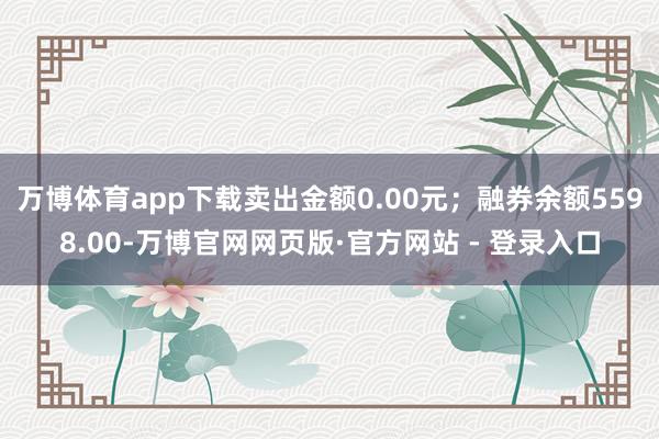 万博体育app下载卖出金额0.00元；融券余额5598.00-万博官网网页版·官方网站 - 登录入口