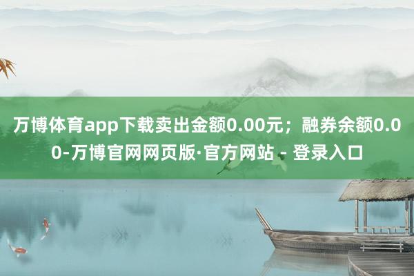 万博体育app下载卖出金额0.00元；融券余额0.00-万博官网网页版·官方网站 - 登录入口
