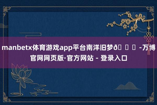 manbetx体育游戏app平台南洋旧梦🍃-万博官网网页版·官方网站 - 登录入口