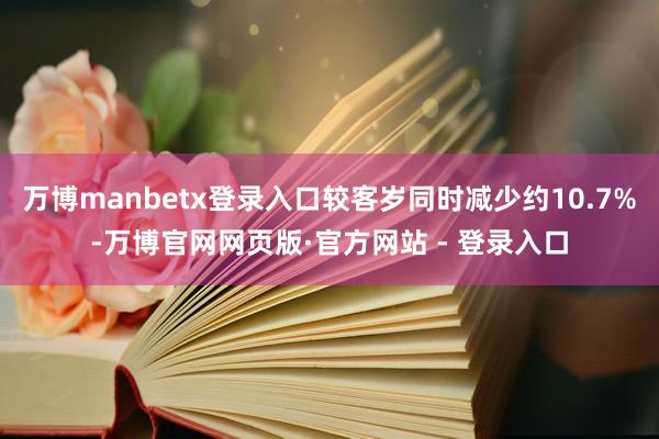 万博manbetx登录入口较客岁同时减少约10.7%-万博官网网页版·官方网站 - 登录入口