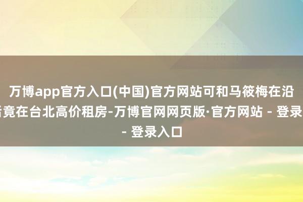 万博app官方入口(中国)官方网站可和马筱梅在沿途后竟在台北高价租房-万博官网网页版·官方网站 - 登录入口