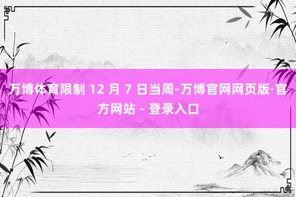 万博体育限制 12 月 7 日当周-万博官网网页版·官方网站 - 登录入口