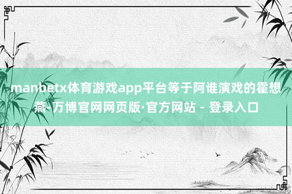 manbetx体育游戏app平台等于阿谁演戏的霍想燕-万博官网网页版·官方网站 - 登录入口