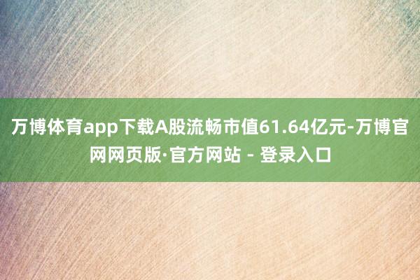 万博体育app下载A股流畅市值61.64亿元-万博官网网页版·官方网站 - 登录入口