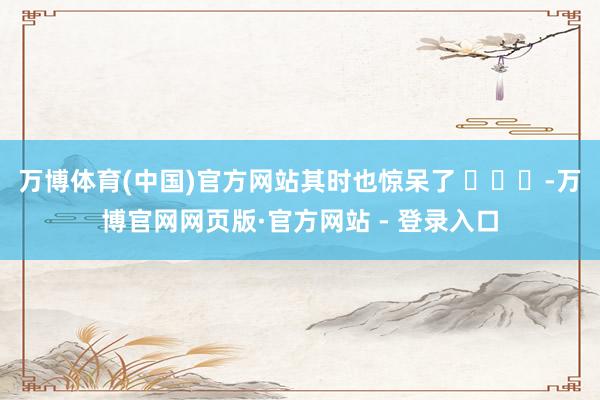 万博体育(中国)官方网站其时也惊呆了 ​​​-万博官网网页版·官方网站 - 登录入口