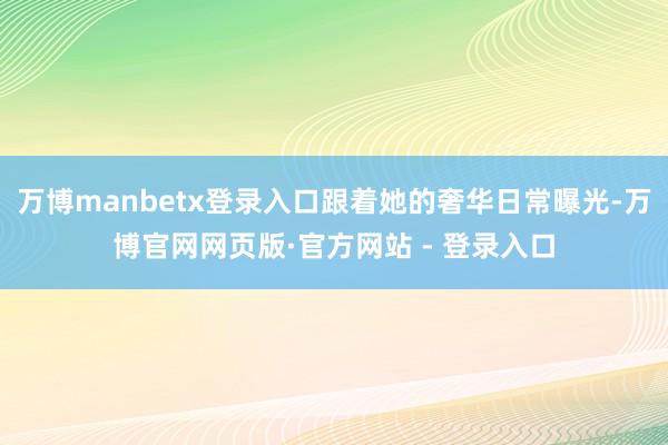万博manbetx登录入口跟着她的奢华日常曝光-万博官网网页版·官方网站 - 登录入口