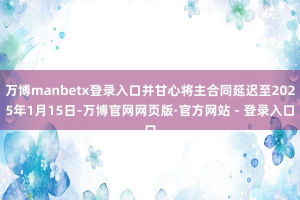 万博manbetx登录入口并甘心将主合同延迟至2025年1月15日-万博官网网页版·官方网站 - 登录入口
