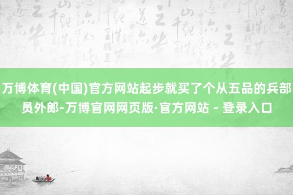 万博体育(中国)官方网站起步就买了个从五品的兵部员外郎-万博官网网页版·官方网站 - 登录入口