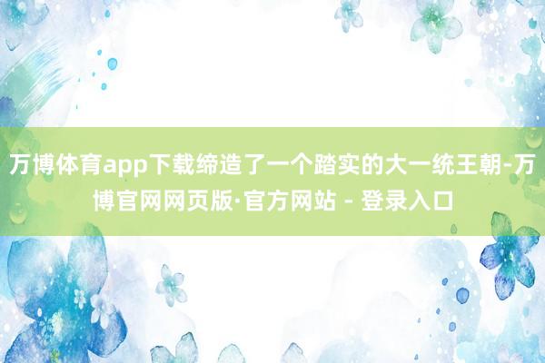 万博体育app下载缔造了一个踏实的大一统王朝-万博官网网页版·官方网站 - 登录入口