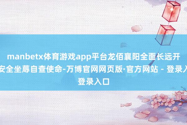 manbetx体育游戏app平台龙佰襄阳全面长远开展安全坐蓐自查使命-万博官网网页版·官方网站 - 登录入口