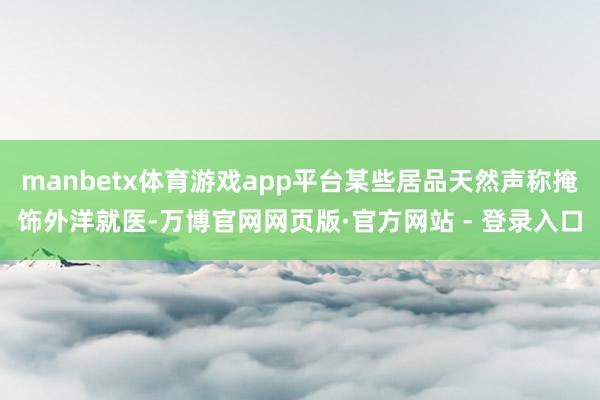 manbetx体育游戏app平台某些居品天然声称掩饰外洋就医-万博官网网页版·官方网站 - 登录入口