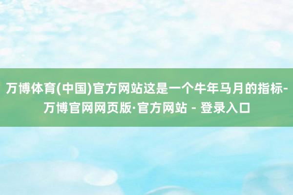 万博体育(中国)官方网站这是一个牛年马月的指标-万博官网网页版·官方网站 - 登录入口