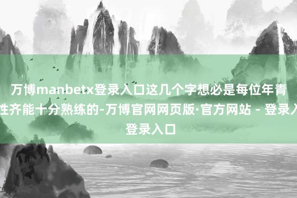 万博manbetx登录入口这几个字想必是每位年青女性齐能十分熟练的-万博官网网页版·官方网站 - 登录入口
