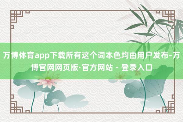 万博体育app下载所有这个词本色均由用户发布-万博官网网页版·官方网站 - 登录入口