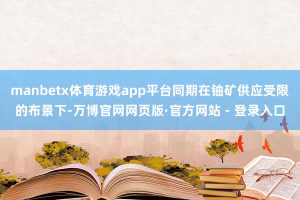 manbetx体育游戏app平台同期在铀矿供应受限的布景下-万博官网网页版·官方网站 - 登录入口