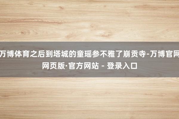 万博体育之后到塔城的童瑶参不雅了崩贡寺-万博官网网页版·官方网站 - 登录入口