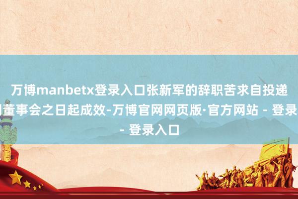 万博manbetx登录入口张新军的辞职苦求自投递公司董事会之日起成效-万博官网网页版·官方网站 - 登录入口