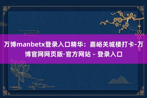万博manbetx登录入口精华:嘉峪关城楼打卡-万博官网网页版·官方网站 - 登录入口